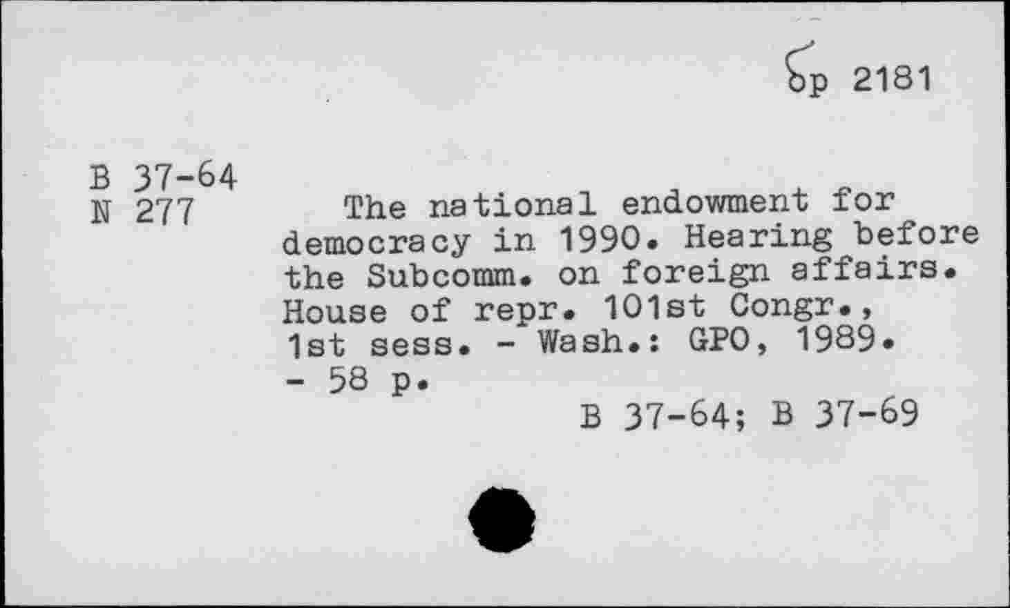 ﻿£p 2181
B 37-64 N 277
The national endowment for democracy in 1990. Hearing before the Subcomm, on foreign affairs. House of repr. 101st Congr., 1st sess. - Wash.: GPO, 1989.
- 58 p.
B 37-64; B 37-69